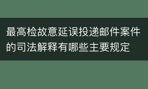 最高检故意延误投递邮件案件的司法解释有哪些主要规定