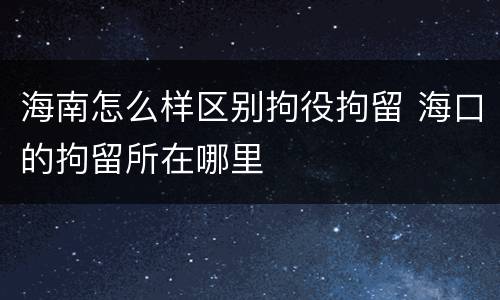 海南怎么样区别拘役拘留 海口的拘留所在哪里