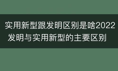 实用新型跟发明区别是啥2022 发明与实用新型的主要区别