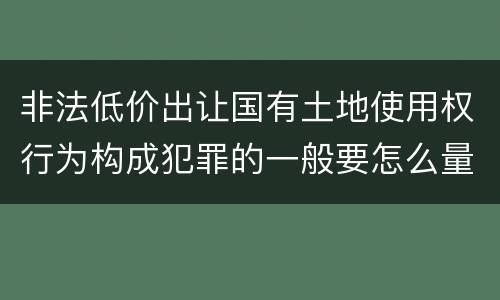 非法低价出让国有土地使用权行为构成犯罪的一般要怎么量刑