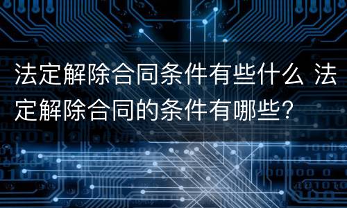 法定解除合同条件有些什么 法定解除合同的条件有哪些?