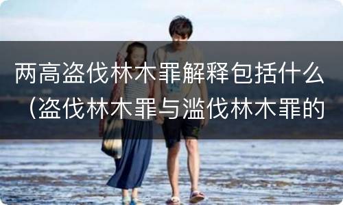 两高盗伐林木罪解释包括什么（盗伐林木罪与滥伐林木罪的区别有）