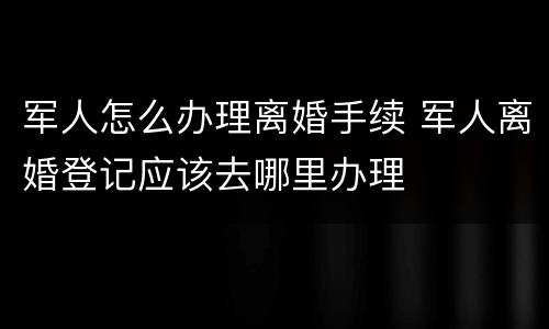 军人怎么办理离婚手续 军人离婚登记应该去哪里办理