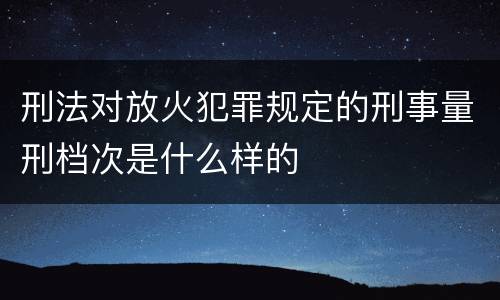 刑法对放火犯罪规定的刑事量刑档次是什么样的