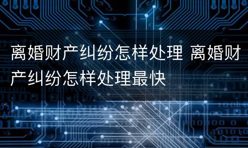 离婚财产纠纷怎样处理 离婚财产纠纷怎样处理最快