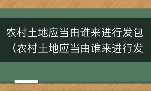 农村土地应当由谁来进行发包（农村土地应当由谁来进行发包审批）