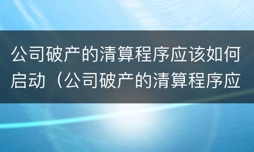 公司破产的清算程序应该如何启动（公司破产的清算程序应该如何启动工作）