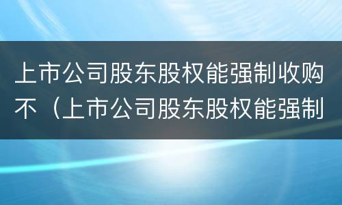 上市公司股东股权能强制收购不（上市公司股东股权能强制收购不退股吗）