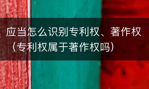 应当怎么识别专利权、著作权（专利权属于著作权吗）