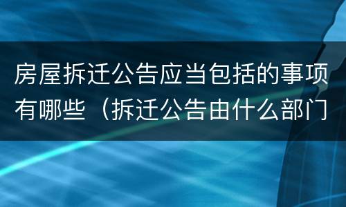 房屋拆迁公告应当包括的事项有哪些（拆迁公告由什么部门出）