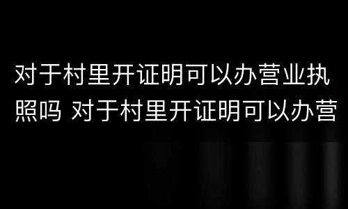 对于村里开证明可以办营业执照吗 对于村里开证明可以办营业执照吗怎么写