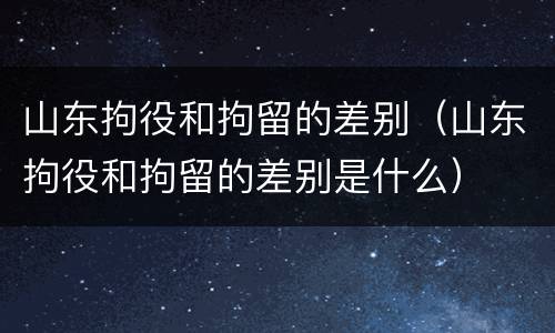 山东拘役和拘留的差别（山东拘役和拘留的差别是什么）