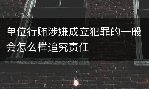 单位行贿涉嫌成立犯罪的一般会怎么样追究责任