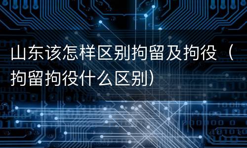 山东该怎样区别拘留及拘役（拘留拘役什么区别）