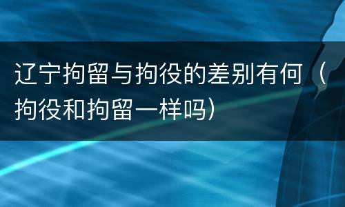 辽宁拘留与拘役的差别有何（拘役和拘留一样吗）
