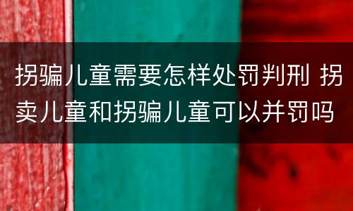拐骗儿童需要怎样处罚判刑 拐卖儿童和拐骗儿童可以并罚吗