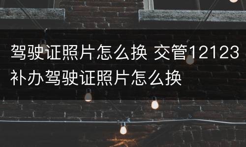 驾驶证照片怎么换 交管12123补办驾驶证照片怎么换