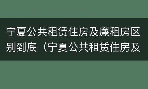 宁夏公共租赁住房及廉租房区别到底（宁夏公共租赁住房及廉租房区别到底在哪）
