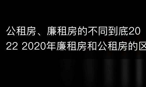 公租房、廉租房的不同到底2022 2020年廉租房和公租房的区别