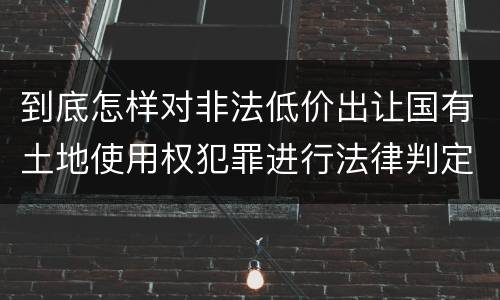到底怎样对非法低价出让国有土地使用权犯罪进行法律判定
