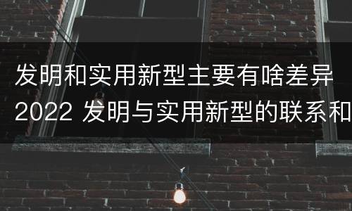 发明和实用新型主要有啥差异2022 发明与实用新型的联系和区别