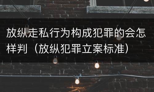 放纵走私行为构成犯罪的会怎样判（放纵犯罪立案标准）