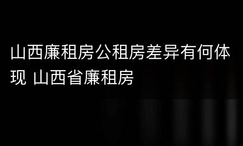 山西廉租房公租房差异有何体现 山西省廉租房