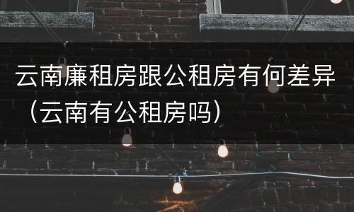 云南廉租房跟公租房有何差异（云南有公租房吗）