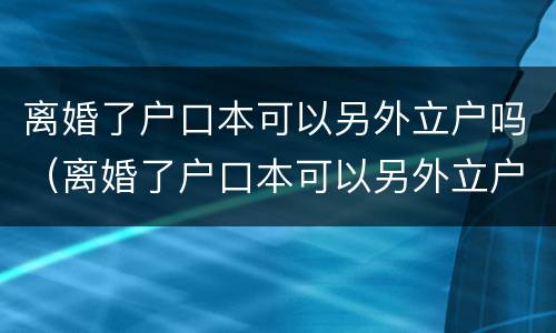 离婚了户口本可以另外立户吗（离婚了户口本可以另外立户吗北京）