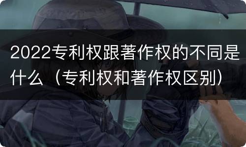 2022专利权跟著作权的不同是什么（专利权和著作权区别）
