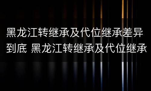黑龙江转继承及代位继承差异到底 黑龙江转继承及代位继承差异到底有多大