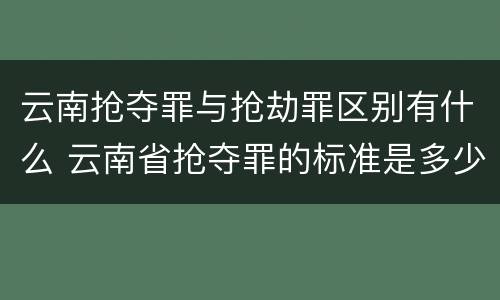 云南抢夺罪与抢劫罪区别有什么 云南省抢夺罪的标准是多少?