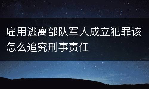 雇用逃离部队军人成立犯罪该怎么追究刑事责任