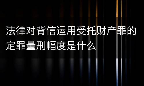 法律对背信运用受托财产罪的定罪量刑幅度是什么
