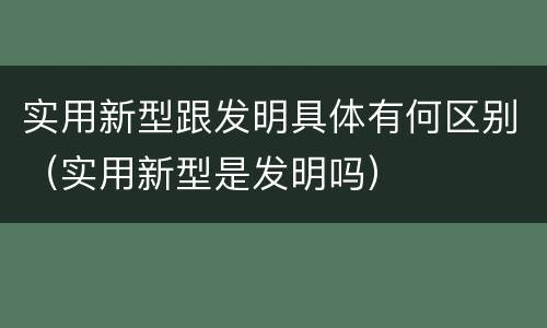 实用新型跟发明具体有何区别（实用新型是发明吗）