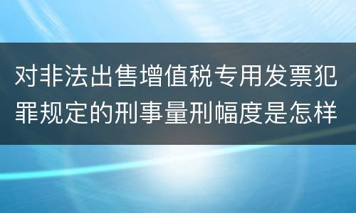 对非法出售增值税专用发票犯罪规定的刑事量刑幅度是怎样的