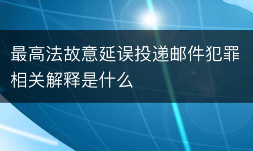 最高法故意延误投递邮件犯罪相关解释是什么