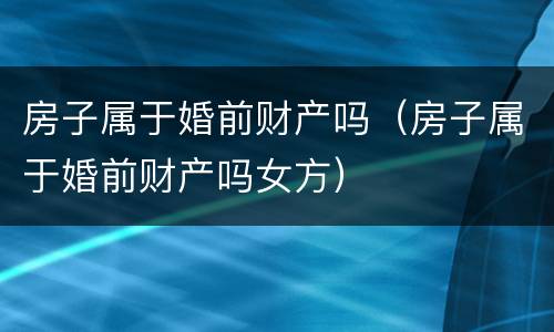 房子属于婚前财产吗（房子属于婚前财产吗女方）
