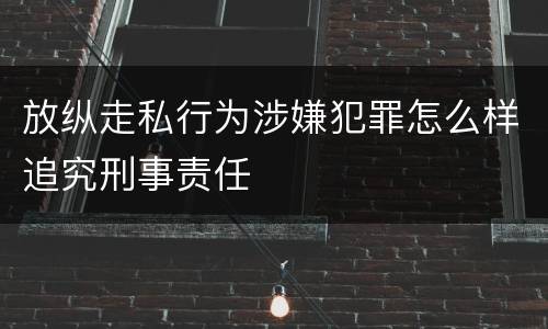 放纵走私行为涉嫌犯罪怎么样追究刑事责任