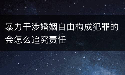 暴力干涉婚姻自由构成犯罪的会怎么追究责任