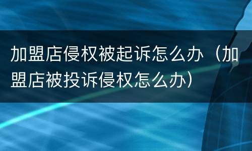 加盟店侵权被起诉怎么办（加盟店被投诉侵权怎么办）