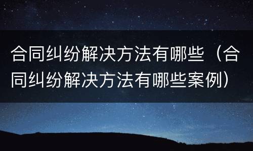 合同纠纷解决方法有哪些（合同纠纷解决方法有哪些案例）