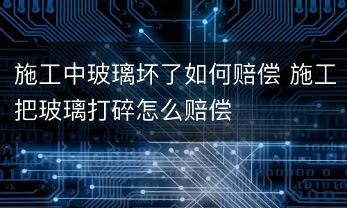 施工中玻璃坏了如何赔偿 施工把玻璃打碎怎么赔偿