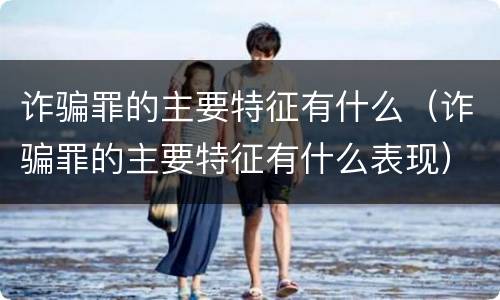 诈骗罪的主要特征有什么（诈骗罪的主要特征有什么表现）