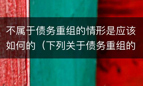 不属于债务重组的情形是应该如何的（下列关于债务重组的说法中,不正确的是）