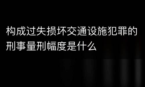 构成过失损坏交通设施犯罪的刑事量刑幅度是什么