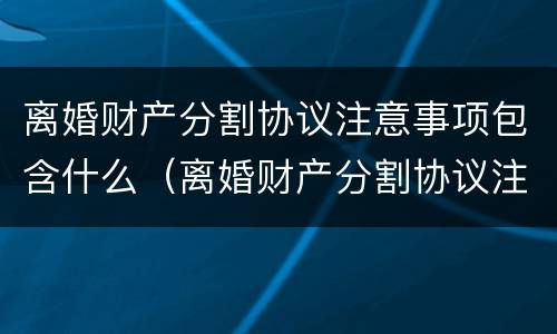 离婚财产分割协议注意事项包含什么（离婚财产分割协议注意事项包含什么内容）