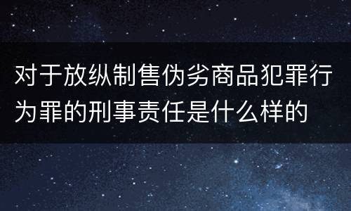 对于放纵制售伪劣商品犯罪行为罪的刑事责任是什么样的