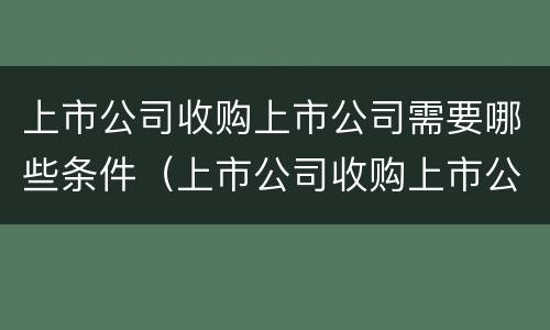 上市公司收购上市公司需要哪些条件（上市公司收购上市公司需要哪些条件和手续）