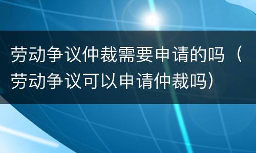 劳动争议仲裁需要申请的吗（劳动争议可以申请仲裁吗）